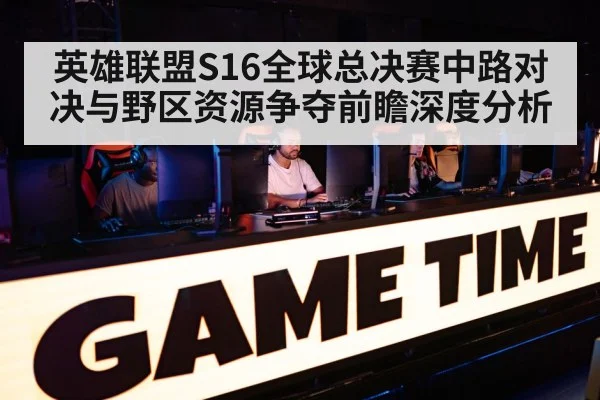 英雄联盟S16全球总决赛中路对决与野区资源争夺前瞻深度分析